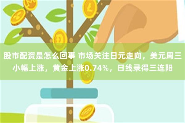 股市配资是怎么回事 市场关注日元走向，美元周三小幅上涨，黄金上涨0.74%，日线录得三连阳