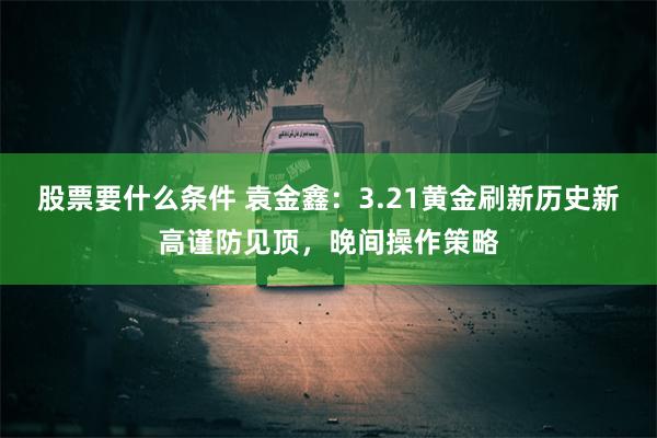 股票要什么条件 袁金鑫：3.21黄金刷新历史新高谨防见顶，晚间操作策略