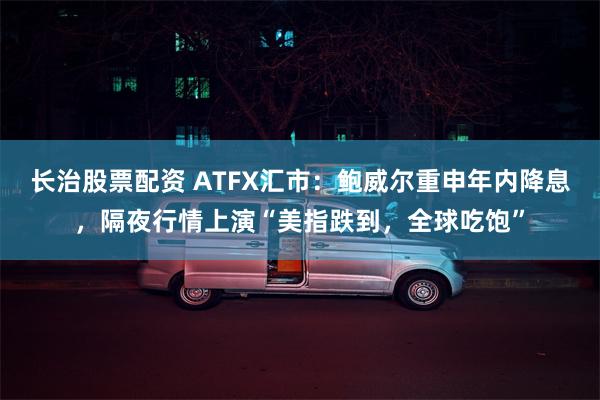 长治股票配资 ATFX汇市：鲍威尔重申年内降息，隔夜行情上演“美指跌到，全球吃饱”