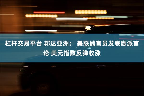 杠杆交易平台 邦达亚洲： 美联储官员发表鹰派言论 美元指数反弹收涨