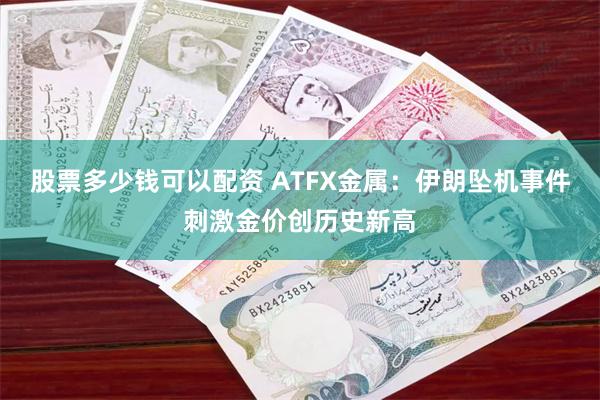 股票多少钱可以配资 ATFX金属：伊朗坠机事件刺激金价创历史新高