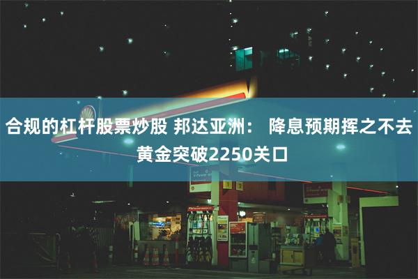 合规的杠杆股票炒股 邦达亚洲： 降息预期挥之不去 黄金突破2250关口