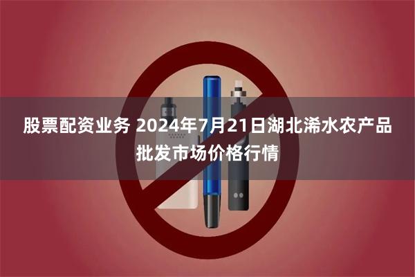 股票配资业务 2024年7月21日湖北浠水农产品批发市场价格行情