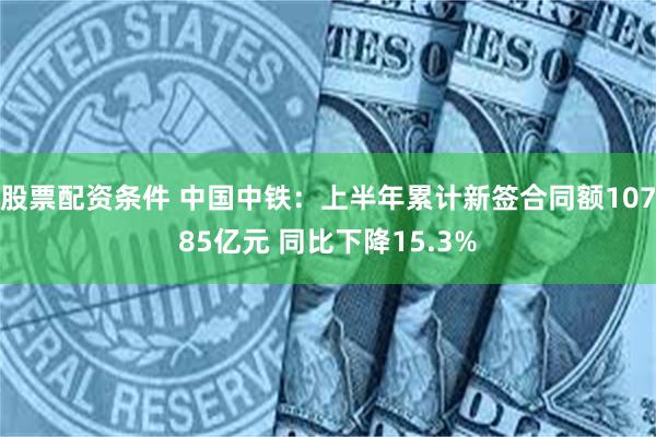 股票配资条件 中国中铁：上半年累计新签合同额10785亿元 同比下降15.3%