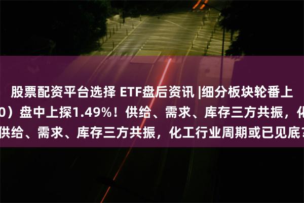 股票配资平台选择 ETF盘后资讯 |细分板块轮番上扬，化工ETF（516020）盘中上探1.49%！供给、需求、库存三方共振，化工行业周期或已见底？