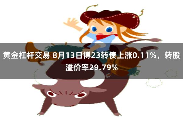 黄金杠杆交易 8月13日博23转债上涨0.11%，转股溢价率29.79%