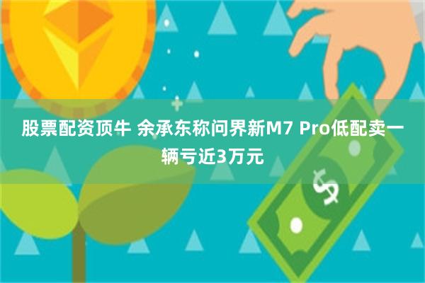 股票配资顶牛 余承东称问界新M7 Pro低配卖一辆亏近3万元