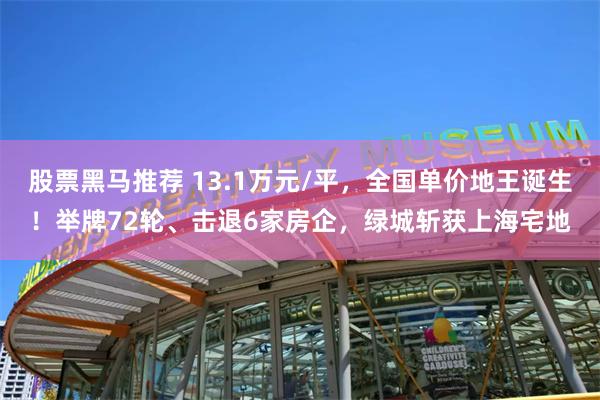 股票黑马推荐 13.1万元/平，全国单价地王诞生！举牌72轮、击退6家房企，绿城斩获上海宅地