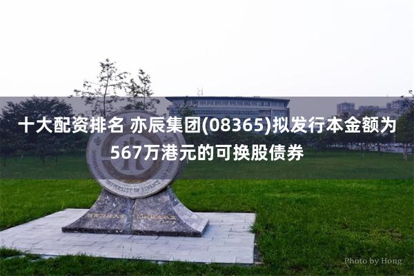 十大配资排名 亦辰集团(08365)拟发行本金额为567万港元的可换股债券