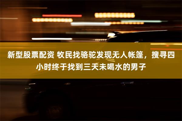 新型股票配资 牧民找骆驼发现无人帐篷，搜寻四小时终于找到三天未喝水的男子