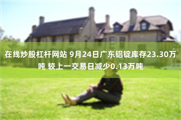 在线炒股杠杆网站 9月24日广东铝锭库存23.30万吨 较上一交易日减少0.13万吨