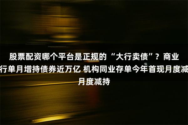 股票配资哪个平台是正规的 “大行卖债”？商业银行单月增持债券近万亿 机构同业存单今年首现月度减持