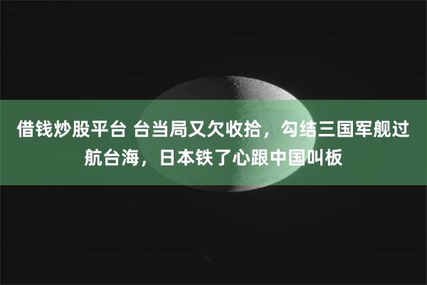 借钱炒股平台 台当局又欠收拾，勾结三国军舰过航台海，日本铁了心跟中国叫板