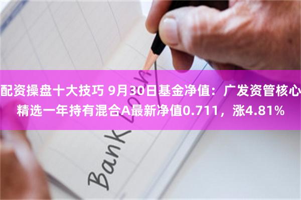 配资操盘十大技巧 9月30日基金净值：广发资管核心精选一年持有混合A最新净值0.711，涨4.81%