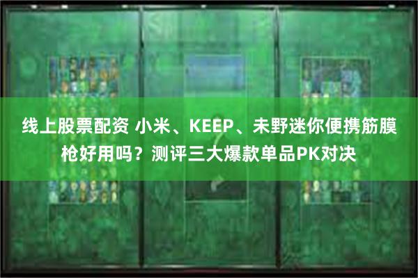 线上股票配资 小米、KEEP、未野迷你便携筋膜枪好用吗？测评三大爆款单品PK对决