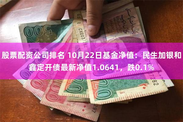 股票配资公司排名 10月22日基金净值：民生加银和鑫定开债最新净值1.0641，跌0.1%