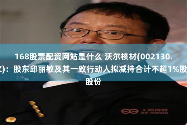 168股票配资网站是什么 沃尔核材(002130.SZ)：股东邱丽敏及其一致行动人拟减持合计不超1%股份