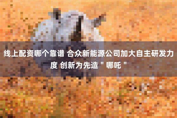 线上配资哪个靠谱 合众新能源公司加大自主研发力度 创新为先造＂哪吒＂