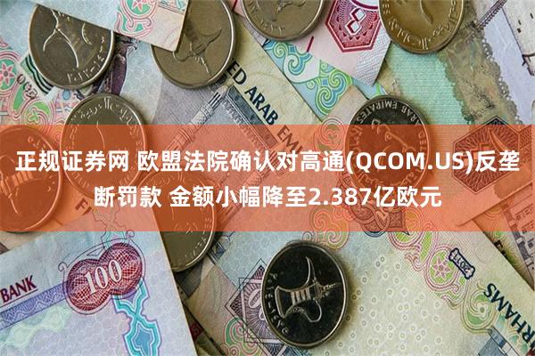 正规证券网 欧盟法院确认对高通(QCOM.US)反垄断罚款 金额小幅降至2.387亿欧元