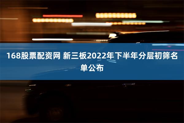 168股票配资网 新三板2022年下半年分层初筛名单公布