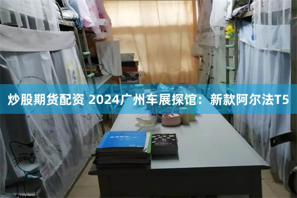 炒股期货配资 2024广州车展探馆：新款阿尔法T5