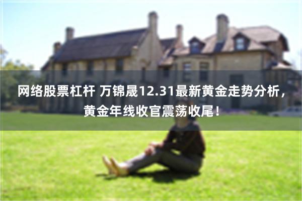 网络股票杠杆 万锦晟12.31最新黄金走势分析，黄金年线收官震荡收尾！