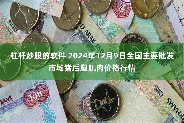 杠杆炒股的软件 2024年12月9日全国主要批发市场猪后腿肌肉价格行情