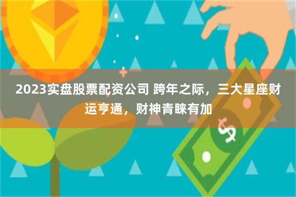 2023实盘股票配资公司 跨年之际，三大星座财运亨通，财神青睐有加