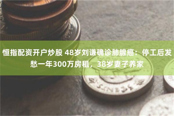 恒指配资开户炒股 48岁刘谦确诊肺腺癌：停工后发愁一年300万房租，38岁妻子养家