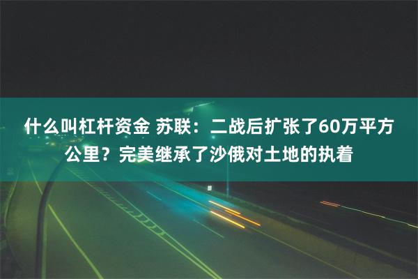 什么叫杠杆资金 苏联：二战后扩张了60万平方公里？完美继承了沙俄对土地的执着