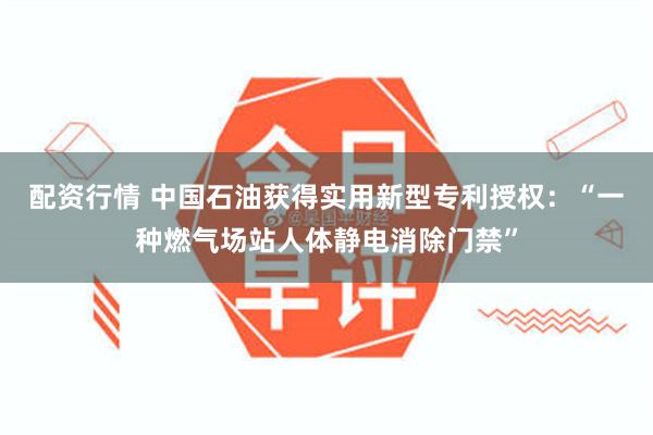 配资行情 中国石油获得实用新型专利授权：“一种燃气场站人体静电消除门禁”