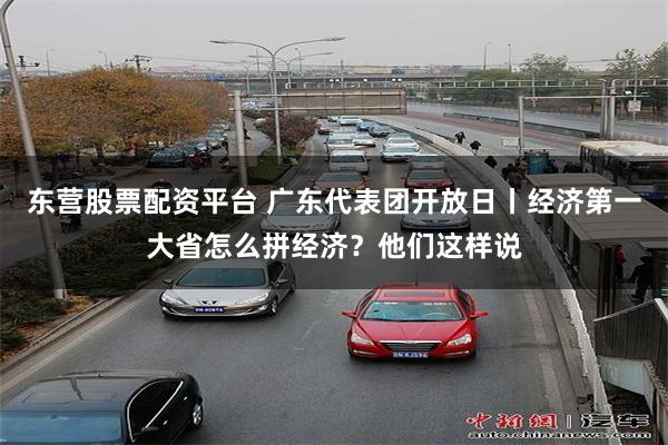 东营股票配资平台 广东代表团开放日丨经济第一大省怎么拼经济？他们这样说