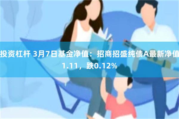 投资杠杆 3月7日基金净值：招商招盛纯债A最新净值1.11，跌0.12%