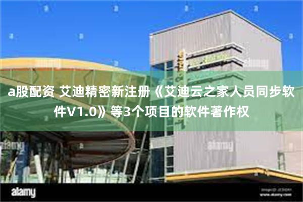a股配资 艾迪精密新注册《艾迪云之家人员同步软件V1.0》等3个项目的软件著作权