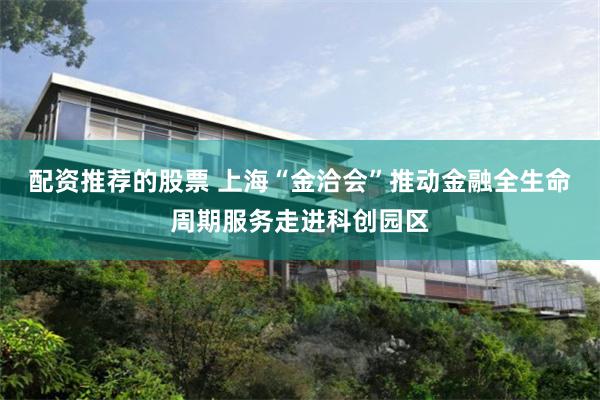 配资推荐的股票 上海“金洽会”推动金融全生命周期服务走进科创园区