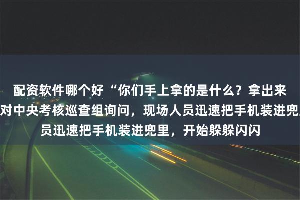 配资软件哪个好 “你们手上拿的是什么？拿出来给我看一下！”面对中央考核巡查组询问，现场人员迅速把手机装进兜里，开始躲躲闪闪