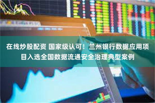 在线炒股配资 国家级认可！兰州银行数据应用项目入选全国数据流通安全治理典型案例