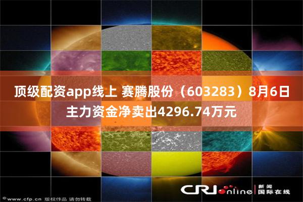 顶级配资app线上 赛腾股份（603283）8月6日主力资金净卖出4296.74万元