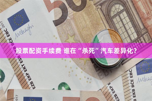 股票配资手续费 谁在“杀死”汽车差异化？
