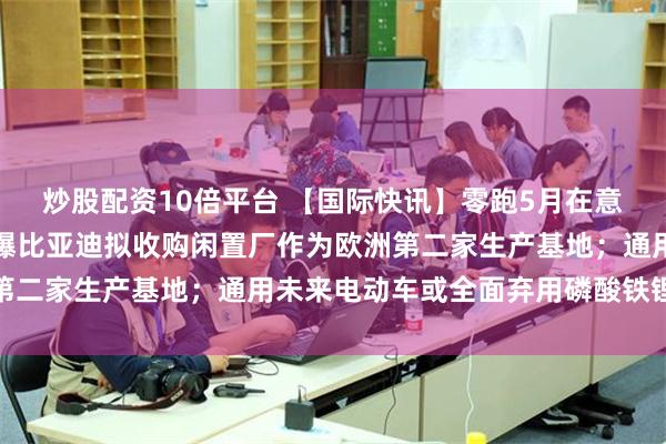炒股配资10倍平台 【国际快讯】零跑5月在意大利纯电市场再夺冠；曝比亚迪拟收购闲置厂作为欧洲第二家生产基地；通用未来电动车或全面弃用磷酸铁锂电池