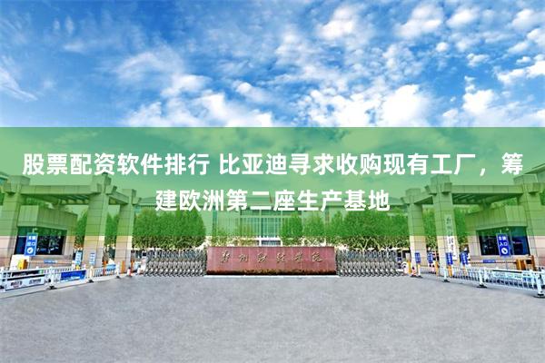 股票配资软件排行 比亚迪寻求收购现有工厂，筹建欧洲第二座生产基地