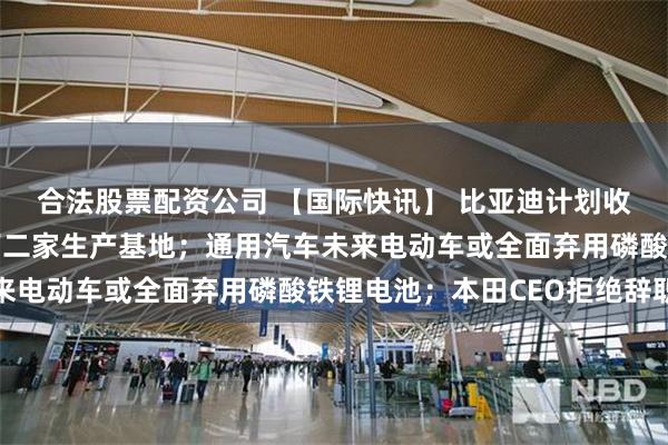 合法股票配资公司 【国际快讯】 比亚迪计划收购闲置工厂作为欧洲第二家生产基地；通用汽车未来电动车或全面弃用磷酸铁锂电池；本田CEO拒绝辞职