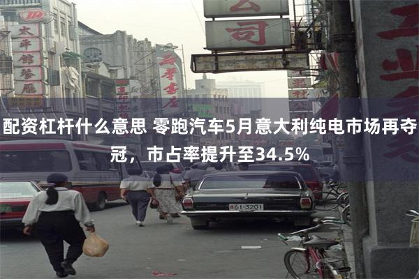 配资杠杆什么意思 零跑汽车5月意大利纯电市场再夺冠，市占率提升至34.5%