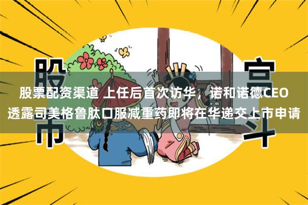 股票配资渠道 上任后首次访华，诺和诺德CEO透露司美格鲁肽口服减重药即将在华递交上市申请