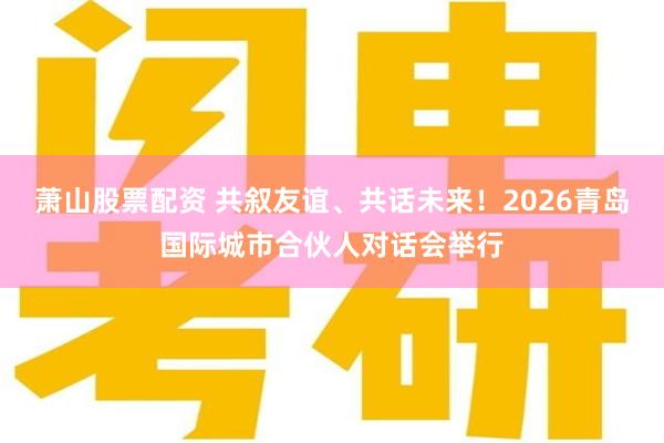 萧山股票配资 共叙友谊、共话未来！2026青岛国际城市合伙人对话会举行